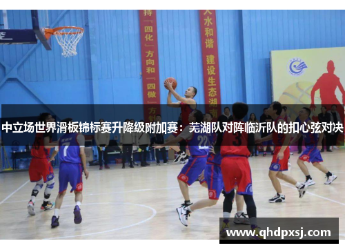 中立场世界滑板锦标赛升降级附加赛：芜湖队对阵临沂队的扣心弦对决